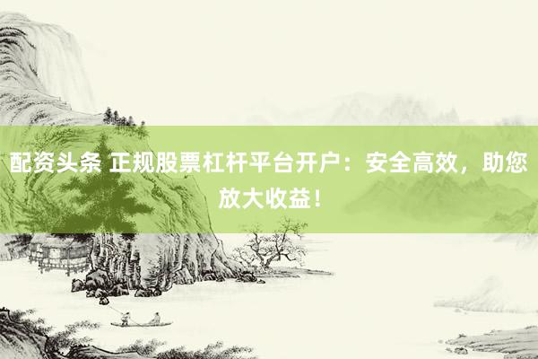 配资头条 正规股票杠杆平台开户：安全高效，助您放大收益！