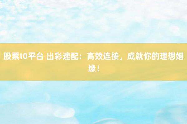 股票t0平台 出彩速配：高效连接，成就你的理想姻缘！