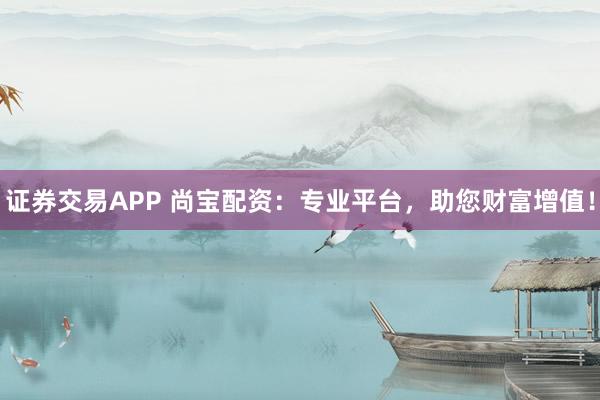 证券交易APP 尚宝配资：专业平台，助您财富增值！