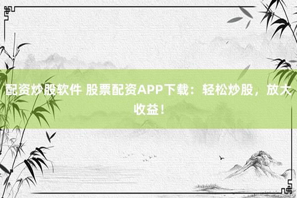 配资炒股软件 股票配资APP下载：轻松炒股，放大收益！