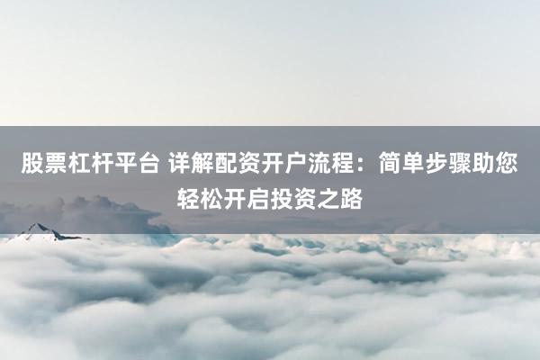 股票杠杆平台 详解配资开户流程：简单步骤助您轻松开启投资之路