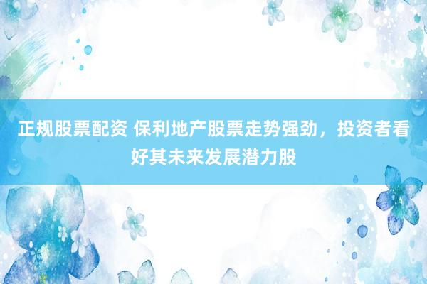 正规股票配资 保利地产股票走势强劲，投资者看好其未来发展潜力股