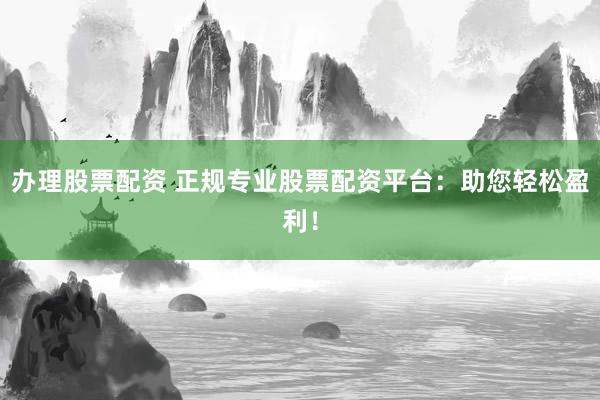 办理股票配资 正规专业股票配资平台：助您轻松盈利！