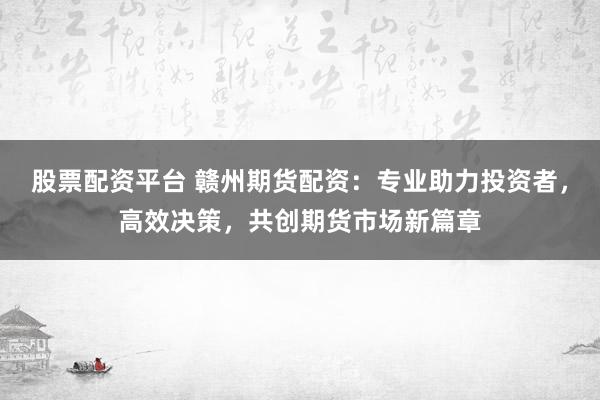 股票配资平台 赣州期货配资：专业助力投资者，高效决策，共创期货市场新篇章
