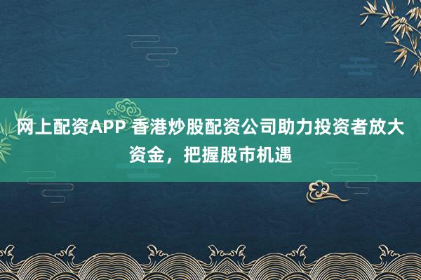 网上配资APP 香港炒股配资公司助力投资者放大资金，把握股市机遇
