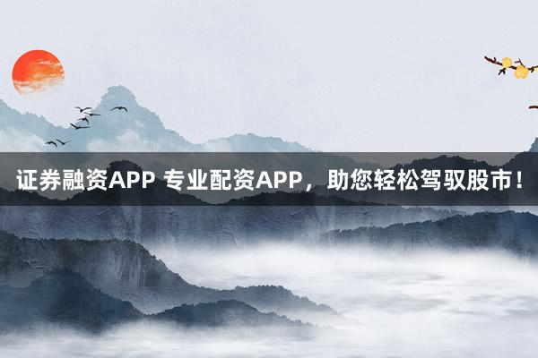 证券融资APP 专业配资APP，助您轻松驾驭股市！