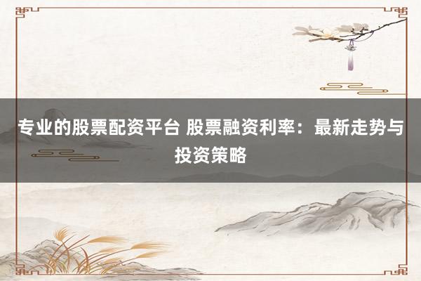 专业的股票配资平台 股票融资利率：最新走势与投资策略