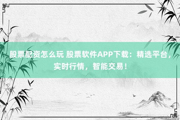 股票配资怎么玩 股票软件APP下载：精选平台，实时行情，智能交易！