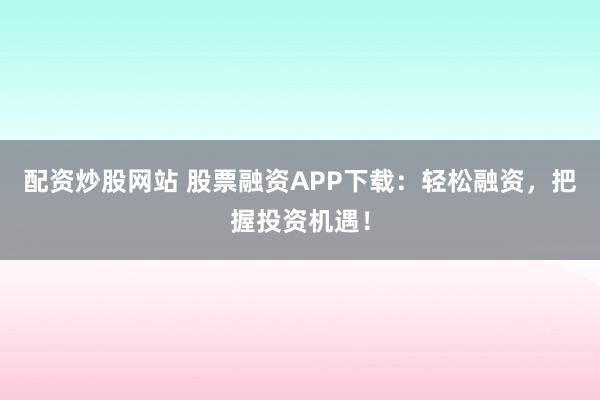 配资炒股网站 股票融资APP下载:轻松融资,把握投资机遇!