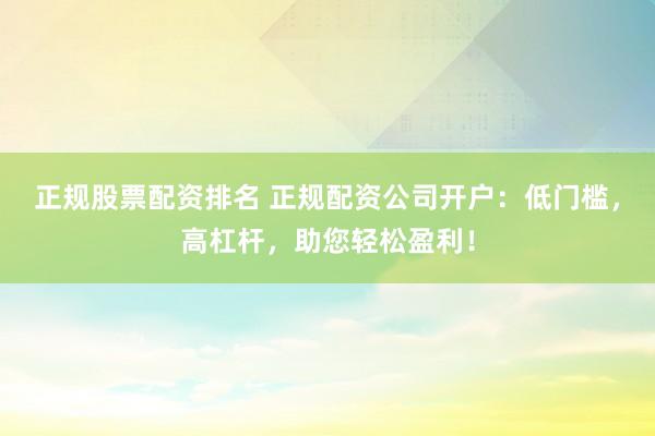 正规股票配资排名 正规配资公司开户:低门槛,高杠杆,助您轻松盈利!