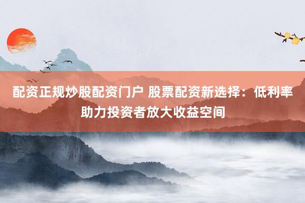 配资正规炒股配资门户 股票配资新选择:低利率助力投资者放大收益空间