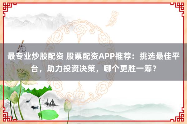 最专业炒股配资 股票配资APP推荐：挑选最佳平台，助力投资决策，哪个更胜一筹？