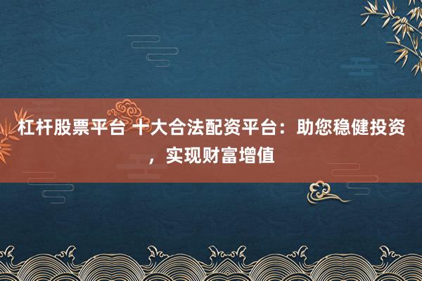 杠杆股票平台 十大合法配资平台：助您稳健投资，实现财富增值