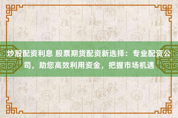 炒股配资利息 股票期货配资新选择：专业配资公司，助您高效利用资金，把握市场机遇