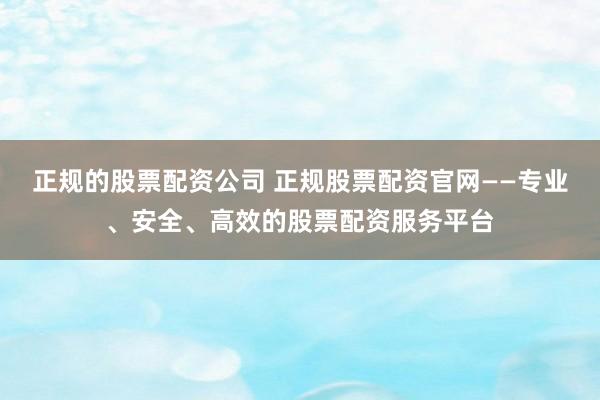 正规的股票配资公司 正规股票配资官网——专业、安全、高效的股票配资服务平台
