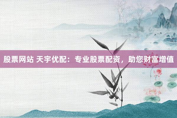 股票网站 天宇优配：专业股票配资，助您财富增值