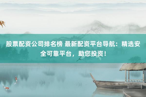 股票配资公司排名榜 最新配资平台导航：精选安全可靠平台，助您投资！