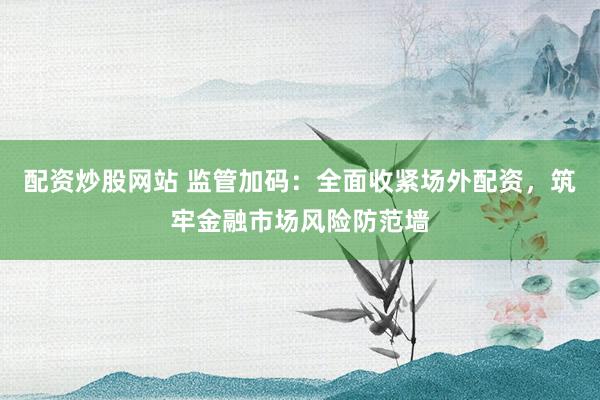 配资炒股网站 监管加码：全面收紧场外配资，筑牢金融市场风险防范墙