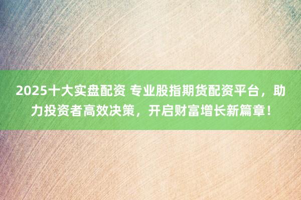 2025十大实盘配资 专业股指期货配资平台，助力投资者高效决策，开启财富增长新篇章！