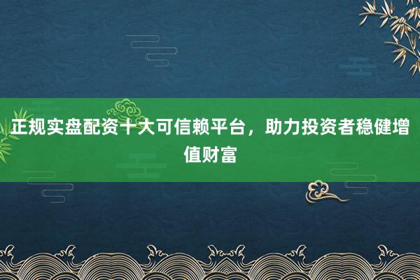 正规实盘配资十大可信赖平台，助力投资者稳健增值财富