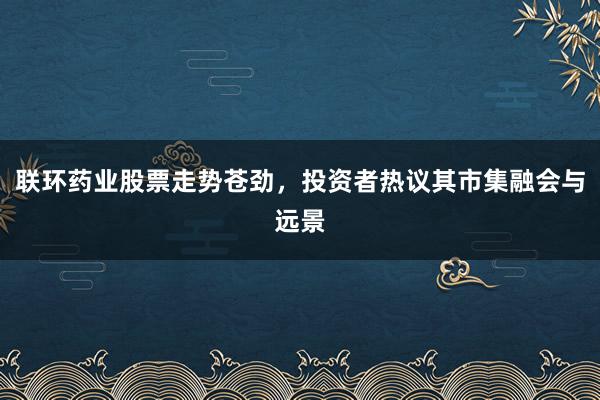 联环药业股票走势苍劲,投资者热议其市集融会与远景