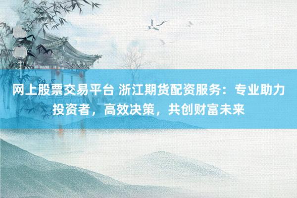 网上股票交易平台 浙江期货配资服务：专业助力投资者，高效决策，共创财富未来