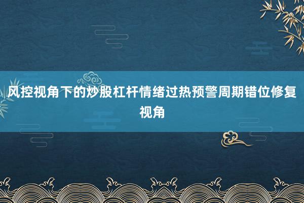 风控视角下的炒股杠杆情绪过热预警周期错位修复视角