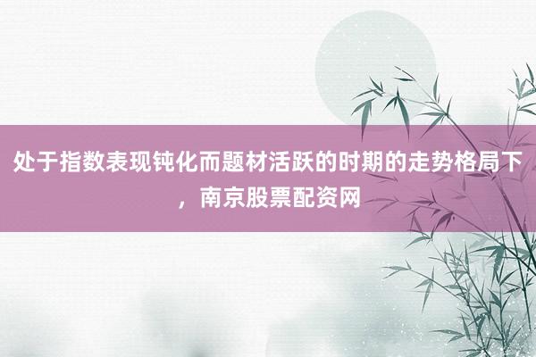 处于指数表现钝化而题材活跃的时期的走势格局下，南京股票配资网