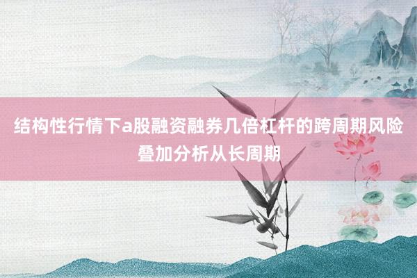 结构性行情下a股融资融券几倍杠杆的跨周期风险叠加分析从长周期
