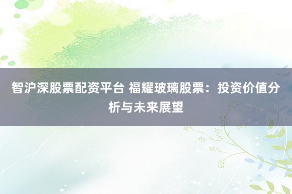 智沪深股票配资平台 福耀玻璃股票：投资价值分析与未来展望