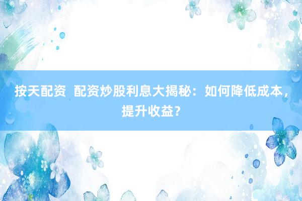 按天配资  配资炒股利息大揭秘：如何降低成本，提升收益？