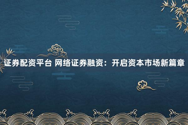 证券配资平台 网络证券融资：开启资本市场新篇章