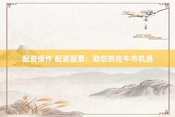 配资操作 配资股票：助您抓住牛市机遇
