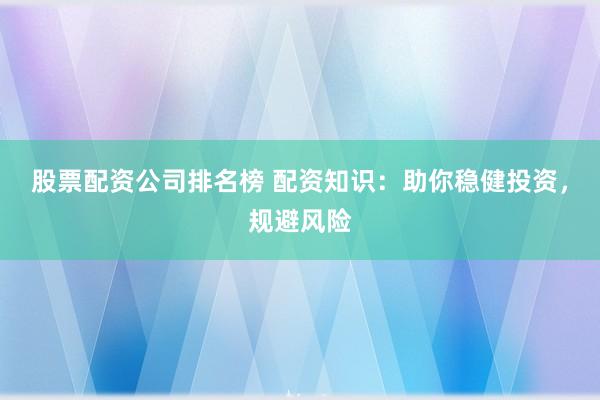 股票配资公司排名榜 配资知识：助你稳健投资，规避风险