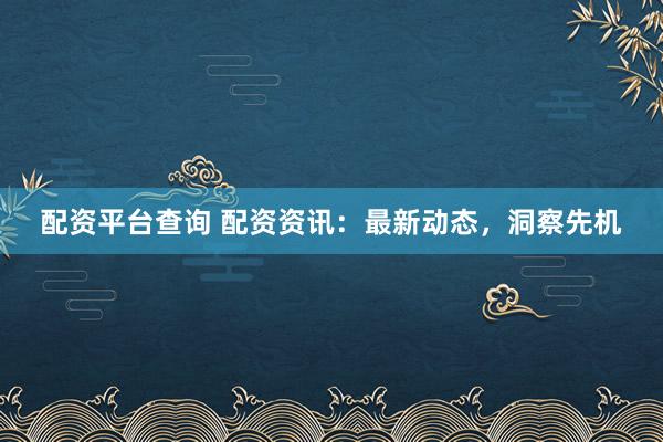 配资平台查询 配资资讯：最新动态，洞察先机