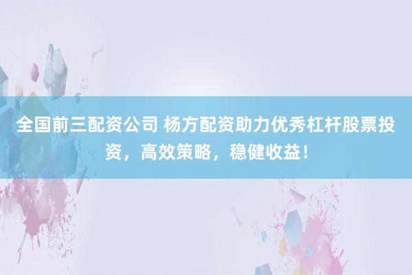全国前三配资公司 杨方配资助力优秀杠杆股票投资，高效策略，稳健收益！