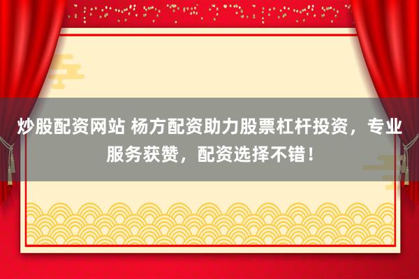 炒股配资网站 杨方配资助力股票杠杆投资，专业服务获赞，配资选择不错！