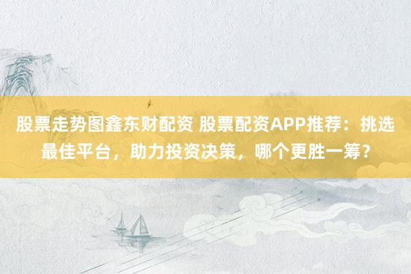 股票走势图鑫东财配资 股票配资APP推荐：挑选最佳平台，助力投资决策，哪个更胜一筹？