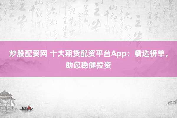 炒股配资网 十大期货配资平台App：精选榜单，助您稳健投资