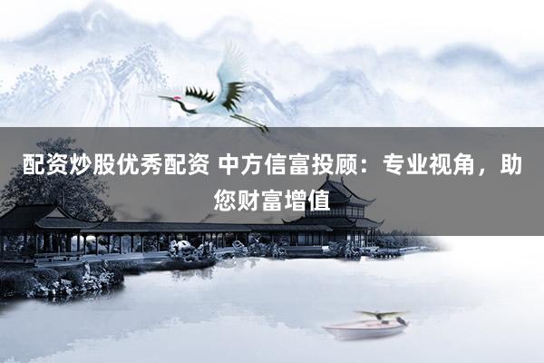 配资炒股优秀配资 中方信富投顾：专业视角，助您财富增值