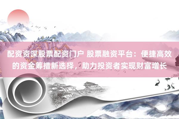 配资资深股票配资门户 股票融资平台：便捷高效的资金筹措新选择，助力投资者实现财富增长