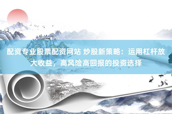 配资专业股票配资网站 炒股新策略：运用杠杆放大收益，高风险高回报的投资选择