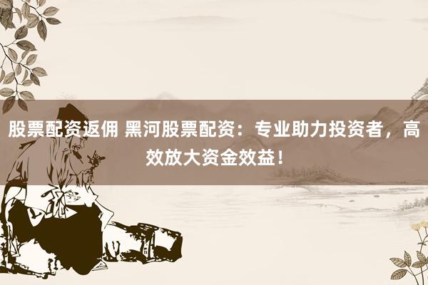 股票配资返佣 黑河股票配资：专业助力投资者，高效放大资金效益！