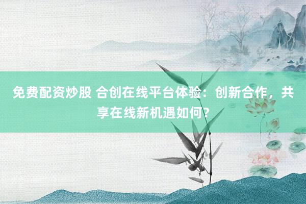 免费配资炒股 合创在线平台体验:创新合作,共享在线新机遇如何?