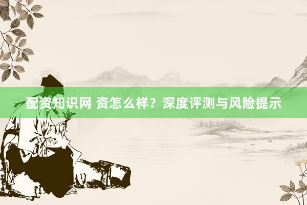 配资知识网 资怎么样？深度评测与风险提示