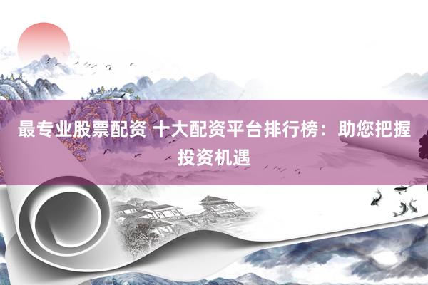 最专业股票配资 十大配资平台排行榜：助您把握投资机遇