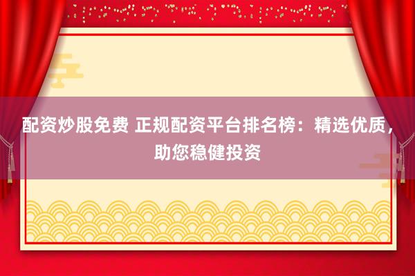 配资炒股免费 正规配资平台排名榜：精选优质，助您稳健投资