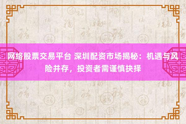 网络股票交易平台 深圳配资市场揭秘：机遇与风险并存，投资者需谨慎抉择