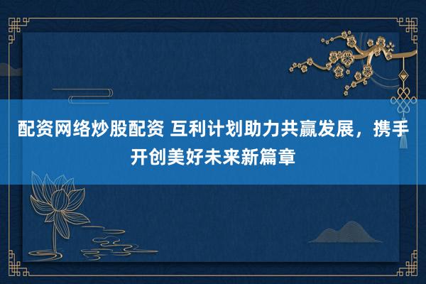 配资网络炒股配资 互利计划助力共赢发展，携手开创美好未来新篇章