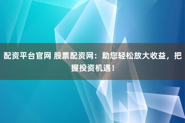 配资平台官网 股票配资网：助您轻松放大收益，把握投资机遇！